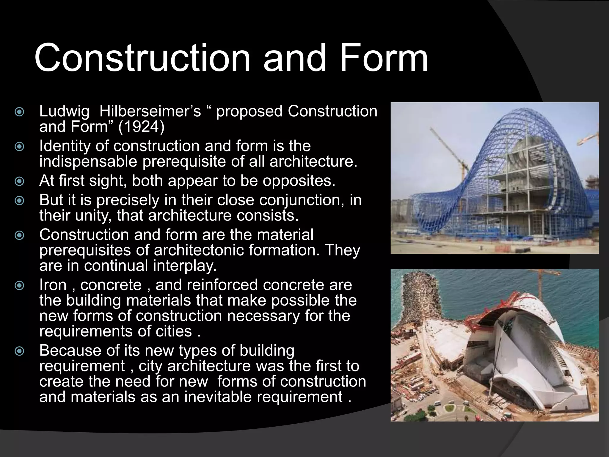 Construction and Form
 Ludwig Hilberseimer’s “ proposed Construction
and Form” (1924)
 Identity of construction and form is the
indispensable prerequisite of all architecture.
 At first sight, both appear to be opposites.
 But it is precisely in their close conjunction, in
their unity, that architecture consists.
 Construction and form are the material
prerequisites of architectonic formation. They
are in continual interplay.
 Iron , concrete , and reinforced concrete are
the building materials that make possible the
new forms of construction necessary for the
requirements of cities .
 Because of its new types of building
requirement , city architecture was the first to
create the need for new forms of construction
and materials as an inevitable requirement .
 