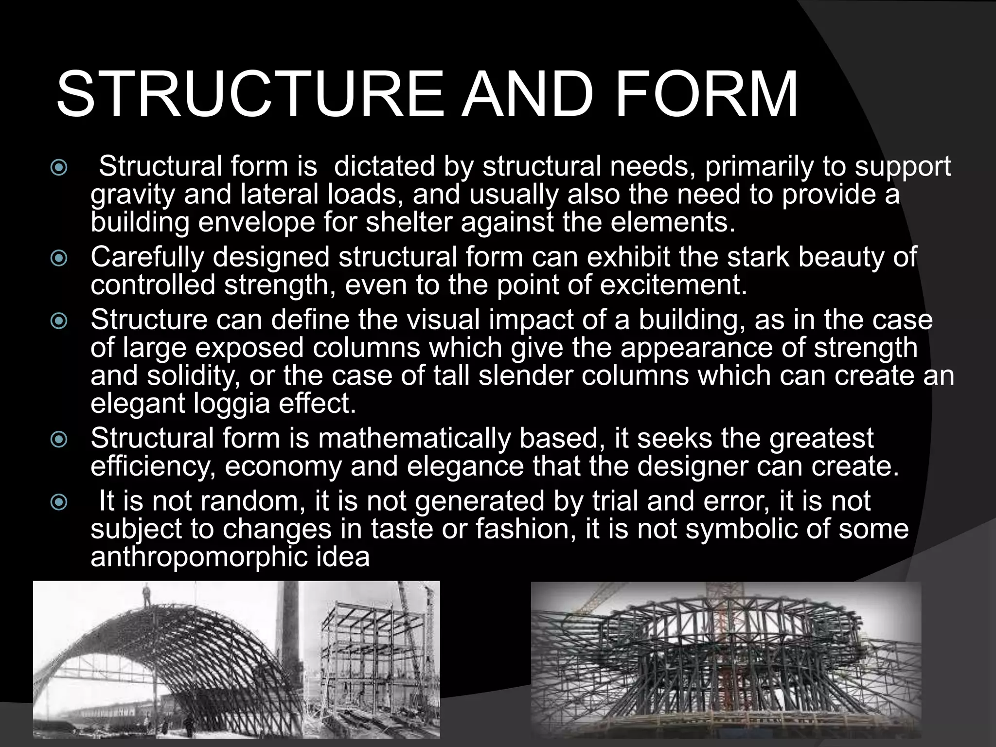 STRUCTURE AND FORM
 Structural form is dictated by structural needs, primarily to support
gravity and lateral loads, and usually also the need to provide a
building envelope for shelter against the elements.
 Carefully designed structural form can exhibit the stark beauty of
controlled strength, even to the point of excitement.
 Structure can define the visual impact of a building, as in the case
of large exposed columns which give the appearance of strength
and solidity, or the case of tall slender columns which can create an
elegant loggia effect.
 Structural form is mathematically based, it seeks the greatest
efficiency, economy and elegance that the designer can create.
 It is not random, it is not generated by trial and error, it is not
subject to changes in taste or fashion, it is not symbolic of some
anthropomorphic idea
 