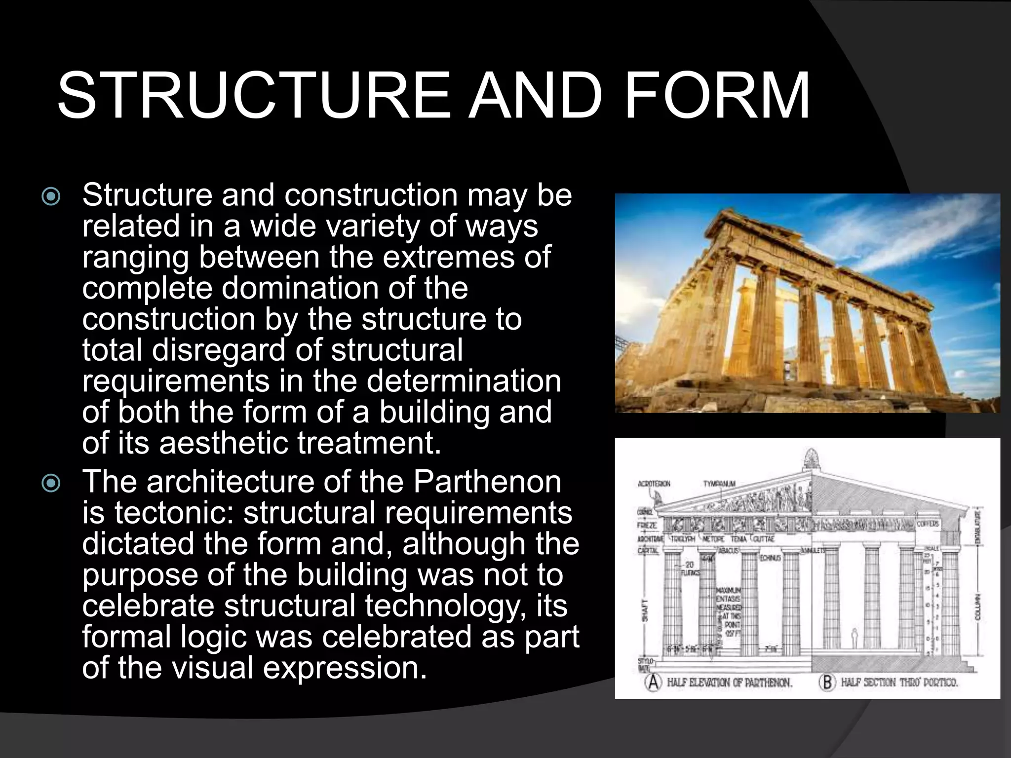 STRUCTURE AND FORM
 Structure and construction may be
related in a wide variety of ways
ranging between the extremes of
complete domination of the
construction by the structure to
total disregard of structural
requirements in the determination
of both the form of a building and
of its aesthetic treatment.
 The architecture of the Parthenon
is tectonic: structural requirements
dictated the form and, although the
purpose of the building was not to
celebrate structural technology, its
formal logic was celebrated as part
of the visual expression.
 