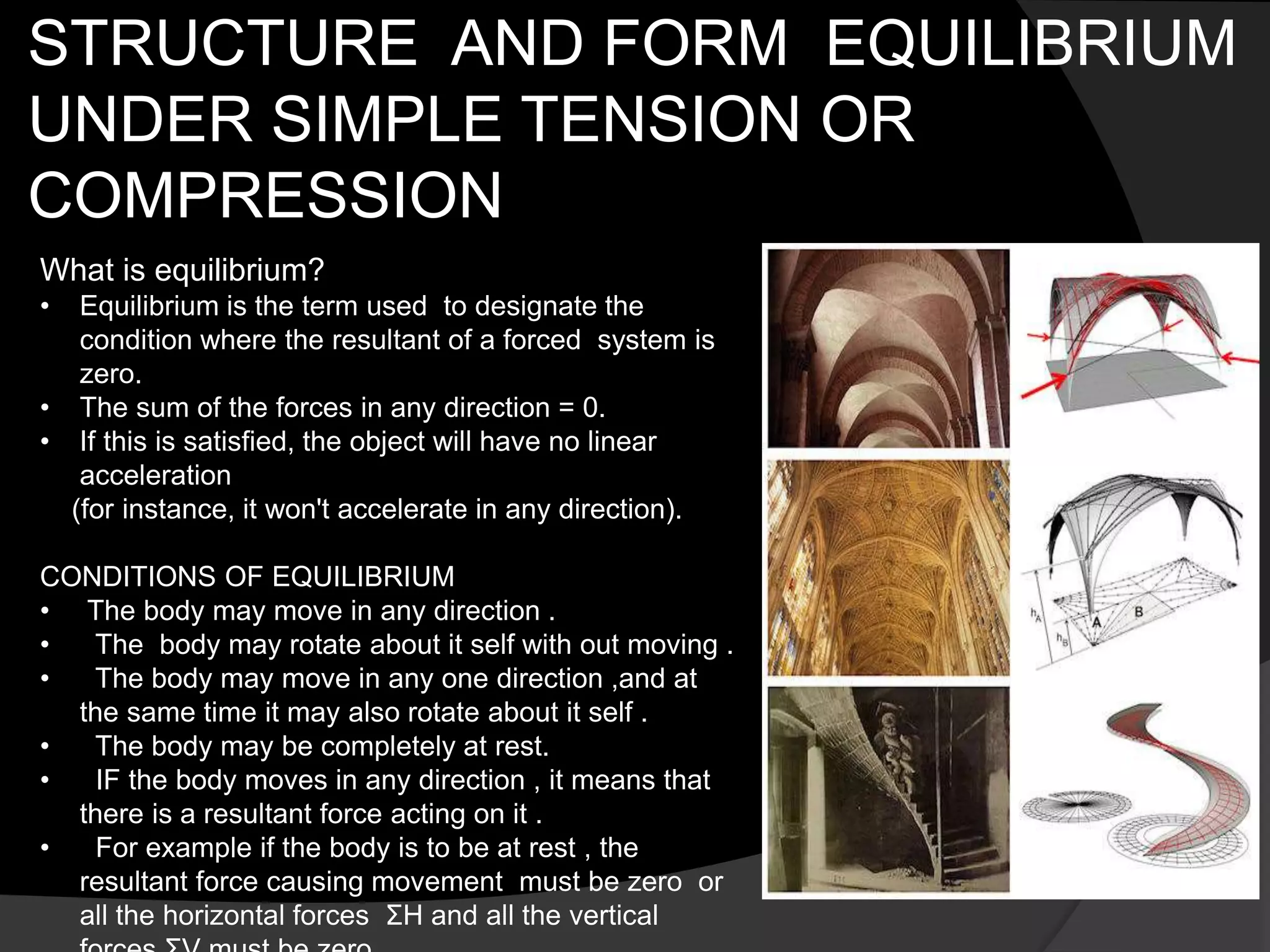 STRUCTURE AND FORM EQUILIBRIUM
UNDER SIMPLE TENSION OR
COMPRESSION
What is equilibrium?
• Equilibrium is the term used to designate the
condition where the resultant of a forced system is
zero.
• The sum of the forces in any direction = 0.
• If this is satisfied, the object will have no linear
acceleration
(for instance, it won't accelerate in any direction).
CONDITIONS OF EQUILIBRIUM
• The body may move in any direction .
• The body may rotate about it self with out moving .
• The body may move in any one direction ,and at
the same time it may also rotate about it self .
• The body may be completely at rest.
• IF the body moves in any direction , it means that
there is a resultant force acting on it .
• For example if the body is to be at rest , the
resultant force causing movement must be zero or
all the horizontal forces ΣH and all the vertical
 