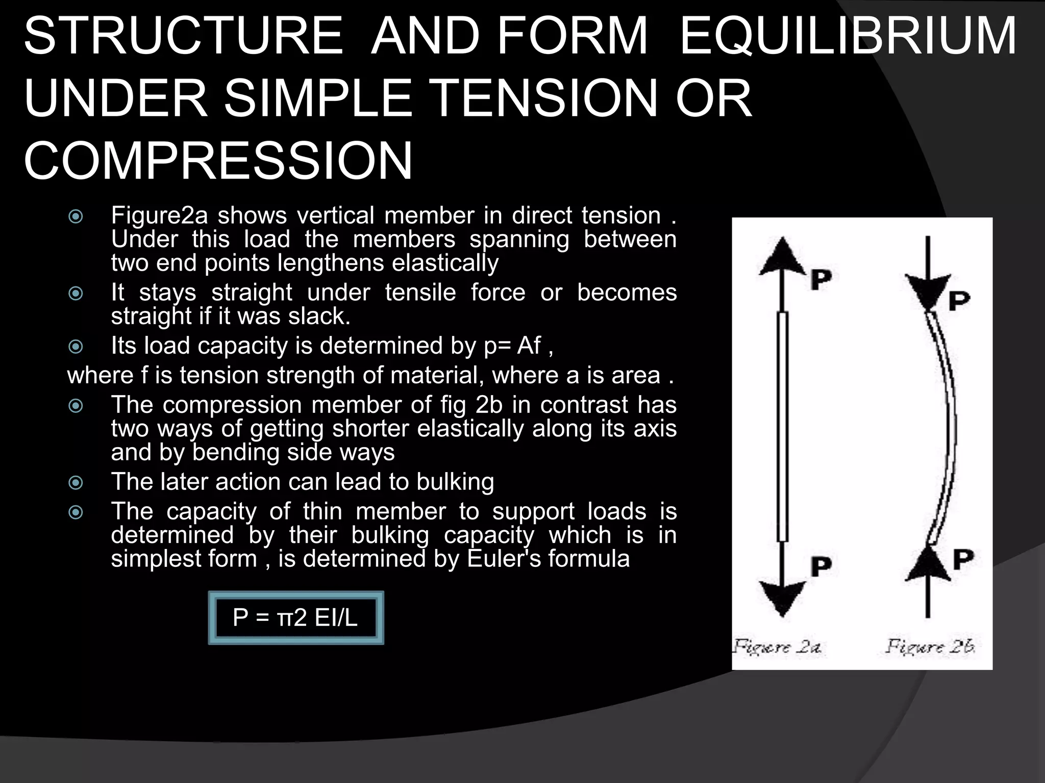 STRUCTURE AND FORM EQUILIBRIUM
UNDER SIMPLE TENSION OR
COMPRESSION
 Figure2a shows vertical member in direct tension .
Under this load the members spanning between
two end points lengthens elastically
 It stays straight under tensile force or becomes
straight if it was slack.
 Its load capacity is determined by p= Af ,
where f is tension strength of material, where a is area .
 The compression member of fig 2b in contrast has
two ways of getting shorter elastically along its axis
and by bending side ways
 The later action can lead to bulking
 The capacity of thin member to support loads is
determined by their bulking capacity which is in
simplest form , is determined by Euler's formula
P = π2 EI/L
 