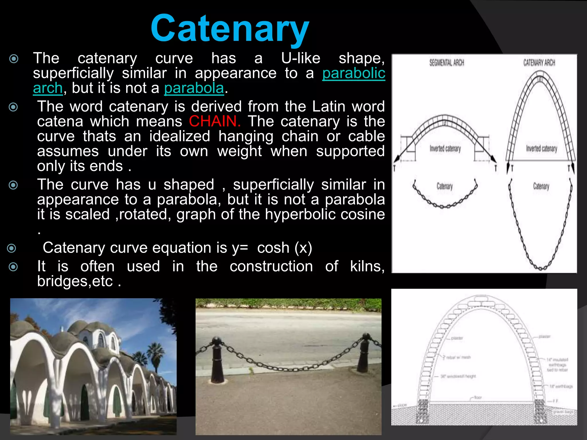 Catenary
 The catenary curve has a U-like shape,
superficially similar in appearance to a parabolic
arch, but it is not a parabola.
 The word catenary is derived from the Latin word
catena which means CHAIN. The catenary is the
curve thats an idealized hanging chain or cable
assumes under its own weight when supported
only its ends .
 The curve has u shaped , superficially similar in
appearance to a parabola, but it is not a parabola
it is scaled ,rotated, graph of the hyperbolic cosine
.
 Catenary curve equation is y= cosh (x)
 It is often used in the construction of kilns,
bridges,etc .
 