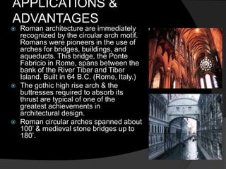 APPLICATIONS &
ADVANTAGES
 Roman architecture are immediately
recognized by the circular arch motif.
Romans were pioneers in the use of
arches for bridges, buildings, and
aqueducts. This bridge, the Ponte
Fabricio in Rome, spans between the
bank of the River Tiber and Tiber
Island. Built in 64 B.C. (Rome, Italy.)
 The gothic high rise arch & the
buttresses required to absorb its
thrust are typical of one of the
greatest achievements in
architectural design.
 Roman circular arches spanned about
100’ & medieval stone bridges up to
180’.
 