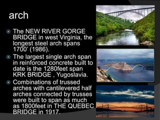 arch
 The NEW RIVER GORGE
BRIDGE in west Virginia, the
longest steel arch spans
1700’ (1986).
 The largest single arch span
in reinforced concrete built to
date is the 1280feet span
KRK BRIDGE , Yugoslavia.
 Combinations of trussed
arches with cantilevered half
arches connected by trusses
were built to span as much
as 1800feet in THE QUEBEC
BRIDGE in 1917.
 