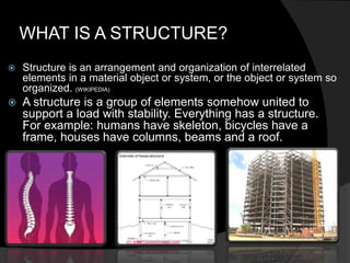 WHAT IS A STRUCTURE?
 Structure is an arrangement and organization of interrelated
elements in a material object or system, or the object or system so
organized. (WIKIPEDIA)
 A structure is a group of elements somehow united to
support a load with stability. Everything has a structure.
For example: humans have skeleton, bicycles have a
frame, houses have columns, beams and a roof.
 