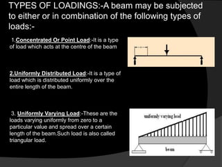 TYPES OF LOADINGS:-A beam may be subjected
to either or in combination of the following types of
loads:-
1.Concentrated Or Point Load:-It is a type
of load which acts at the centre of the beam
2.Uniformly Distributed Load:-It is a type of
load which is distributed uniformly over the
entire length of the beam.
3. Uniformly Varying Load:-These are the
loads varying uniformly from zero to a
particular value and spread over a certain
length of the beam.Such load is also called
triangular load.
 