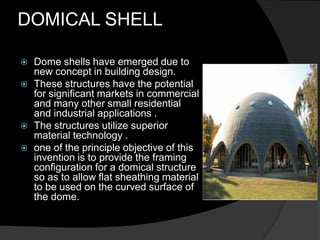 DOMICAL SHELL
 Dome shells have emerged due to
new concept in building design.
 These structures have the potential
for significant markets in commercial
and many other small residential
and industrial applications .
 The structures utilize superior
material technology .
 one of the principle objective of this
invention is to provide the framing
configuration for a domical structure
so as to allow flat sheathing material
to be used on the curved surface of
the dome.
 