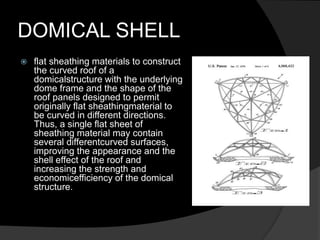 DOMICAL SHELL
 flat sheathing materials to construct
the curved roof of a
domicalstructure with the underlying
dome frame and the shape of the
roof panels designed to permit
originally flat sheathingmaterial to
be curved in different directions.
Thus, a single flat sheet of
sheathing material may contain
several differentcurved surfaces,
improving the appearance and the
shell effect of the roof and
increasing the strength and
economicefficiency of the domical
structure.
 