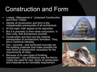 Construction and Form
 Ludwig Hilberseimer’s “ proposed Construction
and Form” (1924)
 Identity of construction and form is the
indispensable prerequisite of all architecture.
 At first sight, both appear to be opposites.
 But it is precisely in their close conjunction, in
their unity, that architecture consists.
 Construction and form are the material
prerequisites of architectonic formation. They
are in continual interplay.
 Iron , concrete , and reinforced concrete are
the building materials that make possible the
new forms of construction necessary for the
requirements of cities .
 Because of its new types of building
requirement , city architecture was the first to
create the need for new forms of construction
and materials as an inevitable requirement .
 