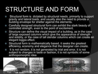 STRUCTURE AND FORM
 Structural form is dictated by structural needs, primarily to support
gravity and lateral loads, and usually also the need to provide a
building envelope for shelter against the elements.
 Carefully designed structural form can exhibit the stark beauty of
controlled strength, even to the point of excitement.
 Structure can define the visual impact of a building, as in the case
of large exposed columns which give the appearance of strength
and solidity, or the case of tall slender columns which can create an
elegant loggia effect.
 Structural form is mathematically based, it seeks the greatest
efficiency, economy and elegance that the designer can create.
 It is not random, it is not generated by trial and error, it is not
subject to changes in taste or fashion, it is not symbolic of some
anthropomorphic idea
 