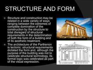 STRUCTURE AND FORM
 Structure and construction may be
related in a wide variety of ways
ranging between the extremes of
complete domination of the
construction by the structure to
total disregard of structural
requirements in the determination
of both the form of a building and
of its aesthetic treatment.
 The architecture of the Parthenon
is tectonic: structural requirements
dictated the form and, although the
purpose of the building was not to
celebrate structural technology, its
formal logic was celebrated as part
of the visual expression.
 