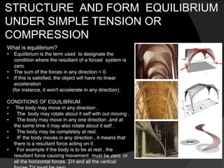 STRUCTURE AND FORM EQUILIBRIUM
UNDER SIMPLE TENSION OR
COMPRESSION
What is equilibrium?
• Equilibrium is the term used to designate the
condition where the resultant of a forced system is
zero.
• The sum of the forces in any direction = 0.
• If this is satisfied, the object will have no linear
acceleration
(for instance, it won't accelerate in any direction).
CONDITIONS OF EQUILIBRIUM
• The body may move in any direction .
• The body may rotate about it self with out moving .
• The body may move in any one direction ,and at
the same time it may also rotate about it self .
• The body may be completely at rest.
• IF the body moves in any direction , it means that
there is a resultant force acting on it .
• For example if the body is to be at rest , the
resultant force causing movement must be zero or
all the horizontal forces ΣH and all the vertical
 