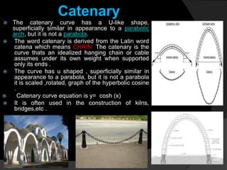Catenary
 The catenary curve has a U-like shape,
superficially similar in appearance to a parabolic
arch, but it is not a parabola.
 The word catenary is derived from the Latin word
catena which means CHAIN. The catenary is the
curve thats an idealized hanging chain or cable
assumes under its own weight when supported
only its ends .
 The curve has u shaped , superficially similar in
appearance to a parabola, but it is not a parabola
it is scaled ,rotated, graph of the hyperbolic cosine
.
 Catenary curve equation is y= cosh (x)
 It is often used in the construction of kilns,
bridges,etc .
 