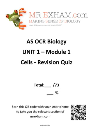 mrexham.com
AS OCR Biology
UNIT 1 – Module 1
Cells - Revision Quiz
Total:___ /73
___ %
Scan this QR code with your smartphone
to take you the relevant section of
mrexham.com
 