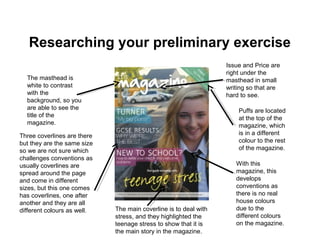 Researching your preliminary exercise
With this
magazine, this
develops
conventions as
there is no real
house colours
due to the
different colours
on the magazine.
The masthead is
white to contrast
with the
background, so you
are able to see the
title of the
magazine.
Three coverlines are there
but they are the same size
so we are not sure which
challenges conventions as
usually coverlines are
spread around the page
and come in different
sizes, but this one comes
has coverlines, one after
another and they are all
different colours as well.
Puffs are located
at the top of the
magazine, which
is in a different
colour to the rest
of the magazine.
The main coverline is to deal with
stress, and they highlighted the
teenage stress to show that it is
the main story in the magazine.
Issue and Price are
right under the
masthead in small
writing so that are
hard to see.
 
