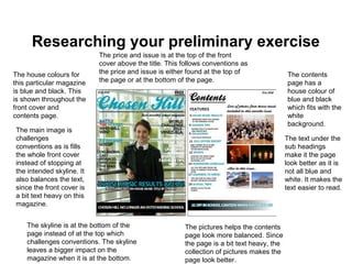 Researching your preliminary exercise
The house colours for
this particular magazine
is blue and black. This
is shown throughout the
front cover and
contents page.
The main image is
challenges
conventions as is fills
the whole front cover
instead of stopping at
the intended skyline. It
also balances the text,
since the front cover is
a bit text heavy on this
magazine.
The contents
page has a
house colour of
blue and black
which fits with the
white
background.
The text under the
sub headings
make it the page
look better as it is
not all blue and
white. It makes the
text easier to read.
The pictures helps the contents
page look more balanced. Since
the page is a bit text heavy, the
collection of pictures makes the
page look better.
The skyline is at the bottom of the
page instead of at the top which
challenges conventions. The skyline
leaves a bigger impact on the
magazine when it is at the bottom.
The price and issue is at the top of the front
cover above the title. This follows conventions as
the price and issue is either found at the top of
the page or at the bottom of the page.
 