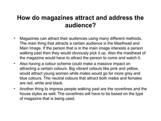 How do magazines attract and address the
audience?
• Magazines can attract their audiences using many different methods.
The main thing that attracts a certain audience is the Masthead and
Main Image. If the person that is in the main image interests a person
walking past then they would obviously pick it up. Also the masthead of
the magazine would have to attract the person to come and watch it.
• Also having a colour scheme could make a massive impact on
attracting a certain colours. Big vibrant colours like pink and yellow,
would attract young women while males would go for more grey and
blue colours. The neutral colours that attract both males and females
are red, white and black.
• Another thing to impress people walking past are the coverlines and the
house styles as well. The coverlines will have to be based on the type
of magazine that is being used.
 