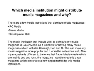 Which media institution might distribute
music magazines and why?
There are a few media institutions that distribute music magazines:
•IPC Media
•Bauer Media
•Development Hell
The media institution that I would want to distribute my music
magazine is Bauer Media as it is known for having many music
magazines which includes Kerrang!, Pop and Q. This can make my
music magazine more popular and it would be noticed as well. Also
my magazine is different to the ones that Bauer Media create which
are mainly pop and rock, the magazine I want to create is a rap
magazine which can create a new target market for this media
institutions.
 
