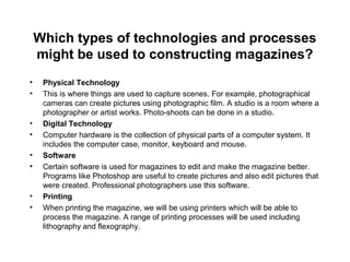 Which types of technologies and processes
might be used to constructing magazines?
• Physical Technology
• This is where things are used to capture scenes. For example, photographical
cameras can create pictures using photographic film. A studio is a room where a
photographer or artist works. Photo-shoots can be done in a studio.
• Digital Technology
• Computer hardware is the collection of physical parts of a computer system. It
includes the computer case, monitor, keyboard and mouse.
• Software
• Certain software is used for magazines to edit and make the magazine better.
Programs like Photoshop are useful to create pictures and also edit pictures that
were created. Professional photographers use this software.
• Printing
• When printing the magazine, we will be using printers which will be able to
process the magazine. A range of printing processes will be used including
lithography and flexography.
 