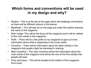 Which forms and conventions will be used
in my design and why?
• Skyline – This is at the top of the page which will challenge conventions
as there will be different colours in the banner.
• Masthead – This will also be on the page just under the skyline showing
the name of the magazine.
• Main Image- This will be the focus of the magazine and it will be related
to the main article in the magazine.
• Puffs – There will be a few puffs on my magazine to give out more
information about what is happening in the music world.
• Coverline – There will be information about the other articles in the
magazine that people might be interested in reading.
• Main Coverline – The main coverline will be the information about the
main article of the magazine and will be the one of the first articles that
people will read.
• Price and Issue – This will be located at the bottom of the magazine
front cover.
 