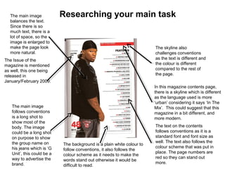 Researching your main task
The Issue of the
magazine is mentioned
as well, this one being
released in
January/February 2009.
In this magazine contents page,
there is a skyline which is different
as the language used is more
‘urban’ considering it says ‘In The
Mix’. This could suggest that this
magazine in a bit different, and
more modern.
The skyline also
challenges conventions
as the text is different and
the colour is different
compared to the rest of
the page.
The main image
follows conventions
is a long shot to
show most of the
body. The image
could be a long shot
on purpose to show
the group name on
his jeans which is ‘G
Unit’, this could be a
way to advertise the
brand.
The text on the contents
follows conventions as it is a
standard font and font size as
well. The text also follows the
colour scheme that was put in
place. The page numbers are
red so they can stand out
more.
The main image
balances the text.
Since there is so
much text, there is a
lot of space, so the
image is enlarged to
make the page look
more natural.
The background is a plain white colour to
follow conventions, it also follows the
colour scheme as it needs to make the
words stand out otherwise it would be
difficult to read.
 