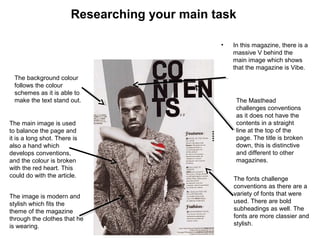Researching your main task
• In this magazine, there is a
massive V behind the
main image which shows
that the magazine is Vibe.
The Masthead
challenges conventions
as it does not have the
contents in a straight
line at the top of the
page. The title is broken
down, this is distinctive
and different to other
magazines.
The background colour
follows the colour
schemes as it is able to
make the text stand out.
The fonts challenge
conventions as there are a
variety of fonts that were
used. There are bold
subheadings as well. The
fonts are more classier and
stylish.
The main image is used
to balance the page and
it is a long shot. There is
also a hand which
develops conventions,
and the colour is broken
with the red heart. This
could do with the article.
The image is modern and
stylish which fits the
theme of the magazine
through the clothes that he
is wearing.
 