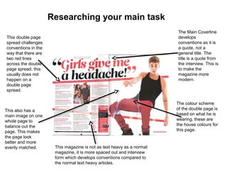 Researching your main task
This double page
spread challenges
conventions in the
way that there are
two red lines
across the double
page spread, this
usually does not
happen on a
double page
spread.
The Main Coverline
develops
conventions as it is
a quote, not a
general title. The
title is a quote from
the interview. This is
to make the
magazine more
modern.
The colour scheme
of the double page is
based on what he is
wearing, these are
the house colours for
this page.
This also has a
main image on one
whole page to
balance out the
page. This makes
the page look
better and more
evenly matched. This magazine is not as text heavy as a normal
magazine, it is more spaced out and interview
form which develops conventions compared to
the normal text heavy articles.
 