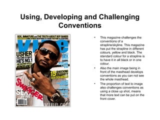 Using, Developing and Challenging
Conventions
• This magazine challenges the
conventions of a
strapline/skyline. This magazine
has put the strapline in different
colours, yellow and black. The
standard colour for a strapline is
to have it in all black or in one
colour.
• Also the main image being in
front of the masthead develops
conventions as you can not see
the whole masthead.
• The proportion of text to image
also challenges conventions as
using a close up shot, means
that more text can be put on the
front cover.
 