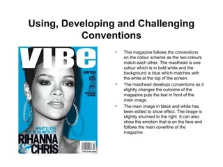 Using, Developing and Challenging
Conventions
• This magazine follows the conventions
on the colour scheme as the two colours
match each other. The masthead is one
colour which is in bold white and the
background is blue which matches with
the white at the top of the screen.
• The masthead develops conventions as it
slightly changes the outcome of the
magazine puts the text in front of the
main image.
• The main image in black and white has
been edited to show effect. The image is
slightly shunned to the right. It can also
show the emotion that is on the face and
follows the main coverline of the
magazine.
 