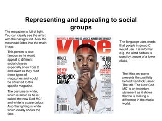 Representing and appealing to social
groups
The magazine is full of light.
You can clearly see the artist
with the background. Also the
masthead fades into the main
image.
The costume is white,
which is ironic as he is
called ‘the new God MC’
and white is a pure colour.
Also the lighting is white
which clearly shows the
face.
The language uses words
that people in group C
would use. It is informal
e.g. the word badass is
used by people of a lower
class.
The Mise-en-scene
presents the positivity
behind Kendrick Lamar.
The title ‘The New God
MC’ is an important
statement as it shows
that he is making a
difference in the music
world.
This person is also
famous so he would
appeal to different
social classes
especially ones from C
and lower as they read
these types of
magazines and would
be attracted to this
specific magazine.
 