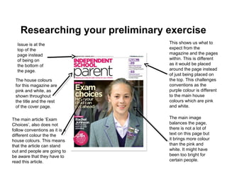Researching your preliminary exercise
This shows us what to
expect from the
magazine and the pages
within. This is different
as it would be placed
around the page instead
of just being placed on
the top. This challenges
conventions as the
purple colour is different
to the main house
colours which are pink
and white.
The house colours
for this magazine are
pink and white, as
shown throughout
the title and the rest
of the cover page.
Issue is at the
top of the
page instead
of being on
the bottom of
the page.
The main image
balances the page,
there is not a lot of
text on this page but
it brings more colour
than the pink and
white. It might have
been too bright for
certain people.
The main article ‘Exam
Choices’, also does not
follow conventions as it is a
different colour the the
house colours. This means
that the article can stand
out and people are going to
be aware that they have to
read this article.
 