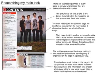 There are subheadings linked to every
page to tell you what articles they are
talking about on which page.
Researching my main task
The picture is a full shot of one of the
bands featured within the magazine so
that you can see there hole bodies.
The main heading for the contents page are
in different colours than the main text as it
shows that the text are about different
things.
There is also a small review on the page to fill
up space as it is not a main article. However
it gives opinions and information on a chosen
artist about either a new song, music video or
album that they have recently released.
They have stuck to a colour scheme of mainly
black, white and red as they are colours used
in the magazines logo also the have used this
colour scheme as it keeps it simple and they
are colours that work well together.
The text borders around the image making it
look neat and professional as everything is
organised on the page in a particular way.
 