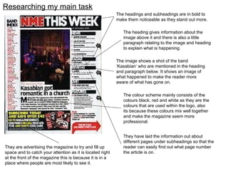 Researching my main task
They are advertising the magazine to try and fill up
space and to catch your attention as it is located right
at the front of the magazine this is because it is in a
place where people are most likely to see it.
The headings and subheadings are in bold to
make them noticeable as they stand out more.
The heading gives information about the
image above it and there is also a little
paragraph relating to the image and heading
to explain what is happening.
The image shows a shot of the band
‘Kasabian’ who are mentioned in the heading
and paragraph below. It shows an image of
what happened to make the reader more
aware of what has gone on.
The colour scheme mainly consists of the
colours black, red and white as they are the
colours that are used within the logo, also
its because these colours mix well together
and make the magazine seem more
professional.
They have laid the information out about
different pages under subheadings so that the
reader can easily find out what page number
the article is on.
 