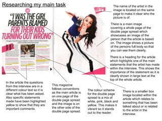 Researching my main task
There is a main image
covering a whole page of the
double page spread which
showcases an image of the
person that the article is based
on. The image shows a picture
of the persons full body so that
you can see them clearly.
The name of the artist in the
image is located on the same
page to make it clear who the
picture is of.
In the article the questions
from the interview are in a
different colour text so it is
clear what has been asked.
Also specific statements
made have been highlighted
yellow to show that they are
important comments.
There is a heading for the article
which highlights one of the main
statements that the artist has made
within the interview. This shows the
importance of the statement as it is
clearly shown in large text at the
top of the whole article.
There is a smaller box
image located within the
article which relates to
something that has been
talked about or is related
to the artist in the
interview.
The colour scheme
for the double page
spread is a mix of
white, pink, black and
yellow. This makes it
vibrant so it stands
out to the reader.
This magazine
follows conventions
as the main article is
on one page of the
double page spread
and the image is on
the other side of the
double page spread.
 