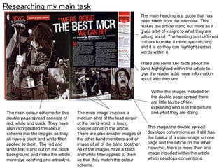 Researching my main task
The main colour scheme for this
double page spread consists of
red, white and black. They have
also incorporated the colour
scheme into the images as they
all have a black and white filter
applied to them. The red and
white text stand out on the black
background and make the article
more eye catching and attractive.
The main image involves a
medium shot of the lead singer
of the band which is being
spoken about in the article.
There are also smaller images of
the other band members and an
image of all of the band together.
All of the images have a black
and white filter applied to them
so that they match the colour
scheme.
The main heading is a quote that has
been taken from the interview. This
makes the article stand out more as it
gives a bit of insight to what they are
talking about. The heading is in different
colours to make it more eye catching
and it is so they can highlight certain
words within it.
There are some key facts about the
band highlighted within the article to
give the reader a bit more information
about who they are.
This magazine double spread
develops conventions as it still has
the basics of a main image on one
page and the article on the other.
However, there is more than one
image included within the article
which develops conventions.
Within the images included on
the double page spread there
are little blurbs of text
explaining who is in the picture
and what they are doing.
 