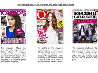 This magazine follows the
conventions of a magazine with a
colour scheme is because
everything matches, as they don’t
use many different colours. The
title follows conventions of a
magazine as it is located right at
the top of the magazine.
The skyline on this magazine
develops convention as it is in
different colours and it is not in
one shape. It may have been
designed this way to make it more
interesting to the customer buying
it also it could be to make a
certain statement stand out more.
This magazine challenges the
conventions of the proportion of
text to image because you can
see more of the people in the
picture than you normally would
and the text is mainly in one
place.
How magazines follow, develop and challenge conventions
 