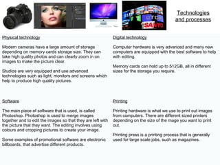 Technologies
and processes
Physical technology
Modern cameras have a large amount of storage
depending on memory cards storage size. They can
take high quality photos and can clearly zoom in on
images to make the picture clear.
Studios are very equipped and use advanced
technologies such as light, monitors and screens which
help to produce high quality pictures.
Digital technology
Computer hardware is very advanced and many new
computers are equipped with the best software to help
with editing.
Memory cards can hold up to 512GB, all in different
sizes for the storage you require.
Software
The main piece of software that is used, is called
Photoshop. Photoshop is used to merge images
together and to edit the images so that they are left with
the picture that they want. The editing involves using
colours and cropping pictures to create your image.
Some examples of promotional software are electronic
billboards, that advertise different products.
Printing
Printing hardware is what we use to print out images
from computers. There are different sized printers
depending on the size of the mage you want to print
out.
Printing press is a printing process that is generally
used for large scale jobs, such as magazines.
 