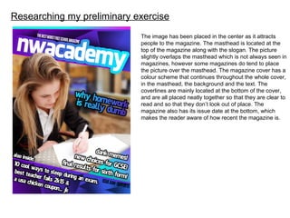 Researching my preliminary exercise
The image has been placed in the center as it attracts
people to the magazine. The masthead is located at the
top of the magazine along with the slogan. The picture
slightly overlaps the masthead which is not always seen in
magazines, however some magazines do tend to place
the picture over the masthead. The magazine cover has a
colour scheme that continues throughout the whole cover,
in the masthead, the background and the text. The
coverlines are mainly located at the bottom of the cover,
and are all placed neatly together so that they are clear to
read and so that they don’t look out of place. The
magazine also has its issue date at the bottom, which
makes the reader aware of how recent the magazine is.
 