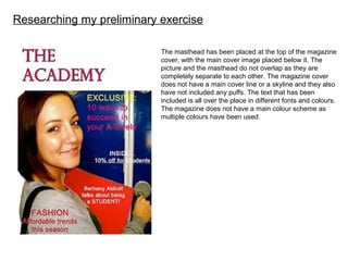 Researching my preliminary exercise
The masthead has been placed at the top of the magazine
cover, with the main cover image placed below it. The
picture and the masthead do not overlap as they are
completely separate to each other. The magazine cover
does not have a main cover line or a skyline and they also
have not included any puffs. The text that has been
included is all over the place in different fonts and colours.
The magazine does not have a main colour scheme as
multiple colours have been used.
 
