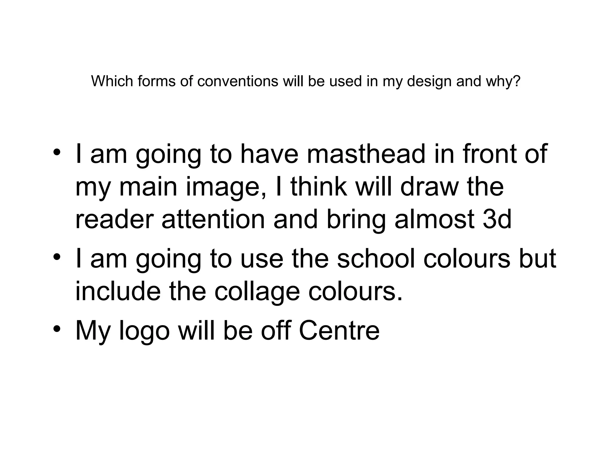 Which forms of conventions will be used in my design and why?
• I am going to have masthead in front of
my main image, I think will draw the
reader attention and bring almost 3d
• I am going to use the school colours but
include the collage colours.
• My logo will be off Centre
 