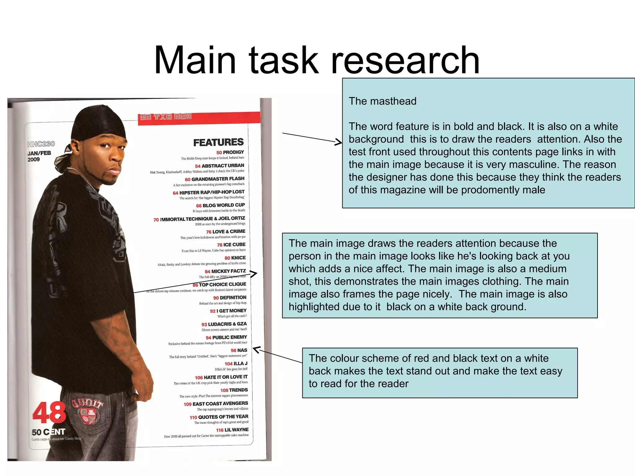 Main task research
The masthead
The word feature is in bold and black. It is also on a white
background this is to draw the readers attention. Also the
test front used throughout this contents page links in with
the main image because it is very masculine. The reason
the designer has done this because they think the readers
of this magazine will be prodomently male
The main image draws the readers attention because the
person in the main image looks like he's looking back at you
which adds a nice affect. The main image is also a medium
shot, this demonstrates the main images clothing. The main
image also frames the page nicely. The main image is also
highlighted due to it black on a white back ground.
The colour scheme of red and black text on a white
back makes the text stand out and make the text easy
to read for the reader
 