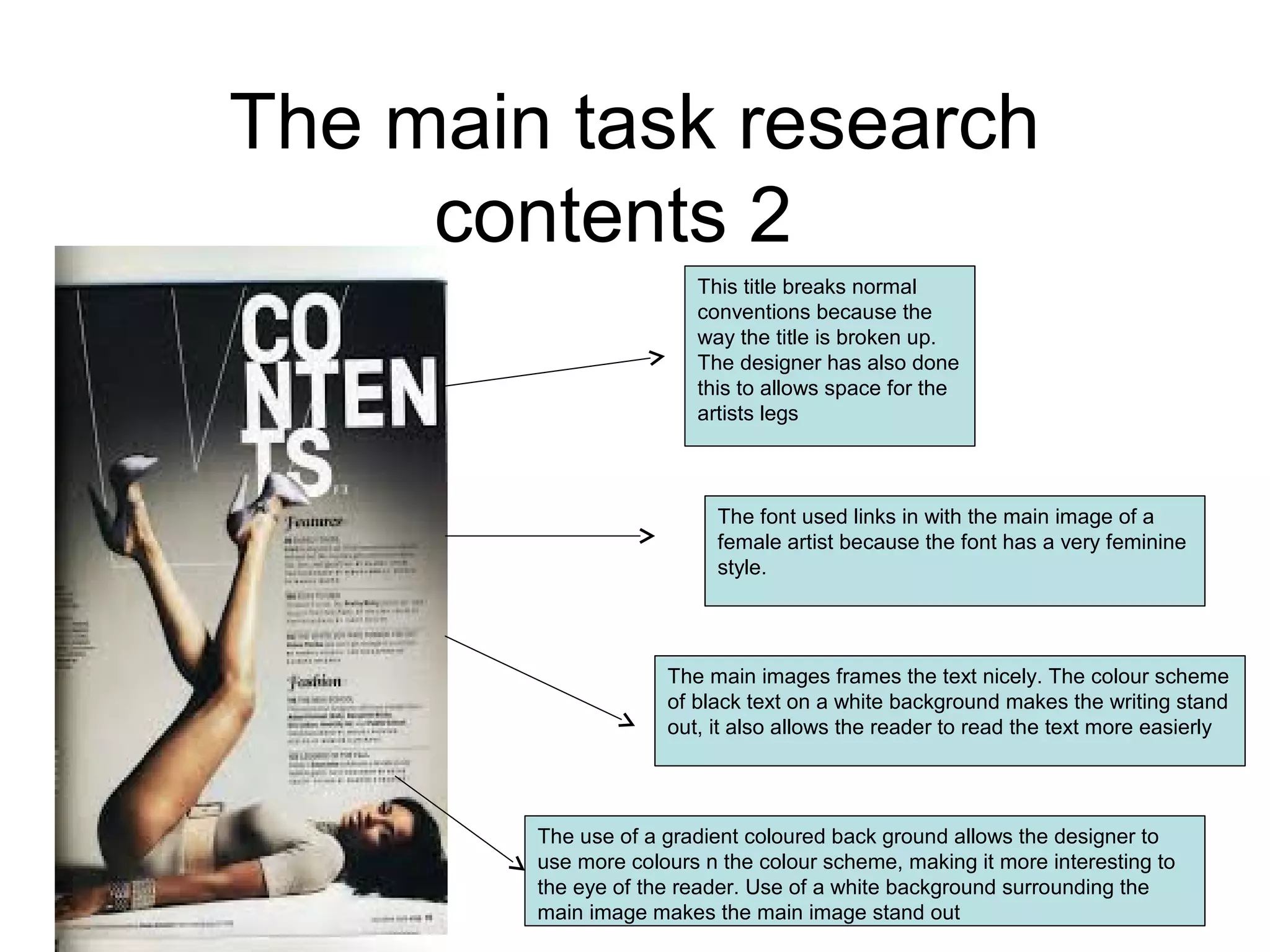 The main task research
contents 2
This title breaks normal
conventions because the
way the title is broken up.
The designer has also done
this to allows space for the
artists legs
The main images frames the text nicely. The colour scheme
of black text on a white background makes the writing stand
out, it also allows the reader to read the text more easierly
The use of a gradient coloured back ground allows the designer to
use more colours n the colour scheme, making it more interesting to
the eye of the reader. Use of a white background surrounding the
main image makes the main image stand out
The font used links in with the main image of a
female artist because the font has a very feminine
style.
 