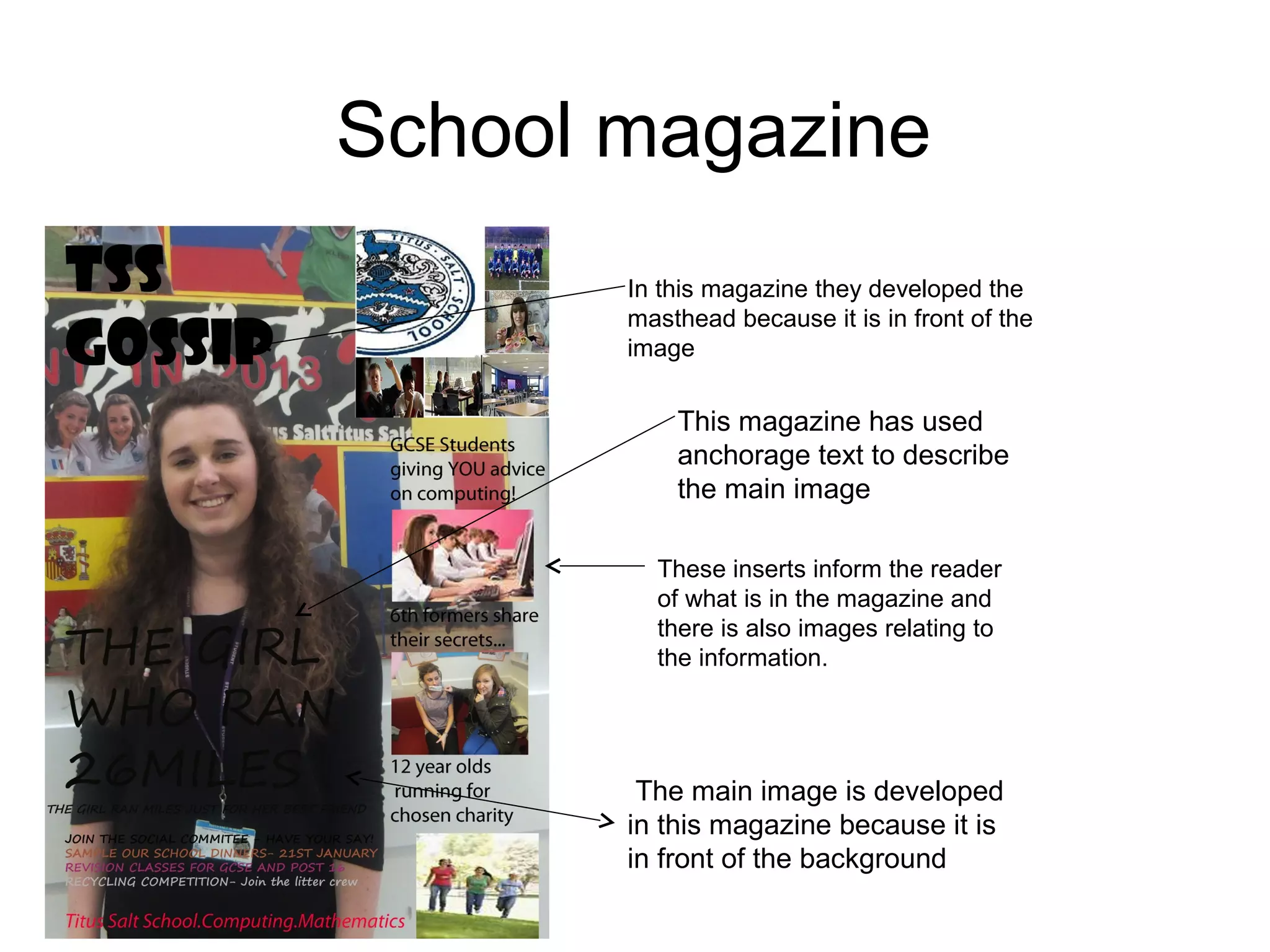 School magazine
In this magazine they developed the
masthead because it is in front of the
image
These inserts inform the reader
of what is in the magazine and
there is also images relating to
the information.
The main image is developed
in this magazine because it is
in front of the background
This magazine has used
anchorage text to describe
the main image
 