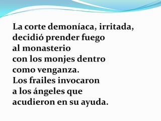 La corte demoníaca, irritada,
decidió prender fuego
al monasterio
con los monjes dentro
como venganza.
Los frailes invocaron
a los ángeles que
acudieron en su ayuda.
 