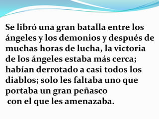 Se libró una gran batalla entre los
ángeles y los demonios y después de
muchas horas de lucha, la victoria
de los ángeles estaba más cerca;
habían derrotado a casi todos los
diablos; solo les faltaba uno que
portaba un gran peñasco
con el que les amenazaba.
 
