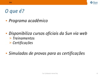 SAI




O que é?
• Programa acadêmico

• Disponibiliza cursos oficiais da Sun via web
  > Treinamentos
  > Certificações


• Simulados de provas para as certificações



                    Sun Confidential: Internal Only   17
 