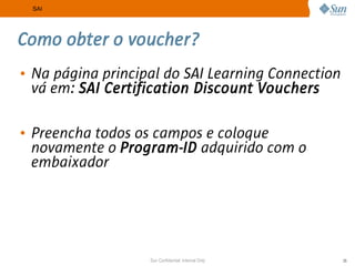SAI




Como obter o voucher?
• Na página principal do SAI Learning Connection
  vá em: SAI Certification Discount Vouchers

• Preencha todos os campos e coloque
  novamente o Program-ID adquirido com o
  embaixador




                   Sun Confidential: Internal Only   25
 