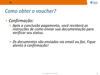 SAI




Como obter o voucher?
• Confirmação:
 > Após a conclusão pagamento, você receberá as
       instruções de como enviar sua documentação para
       verificar seu status.

 > Os documentos são enviados via email ou fax. Fique
       atento à confirmação!




                        Sun Confidential: Internal Only   28
 