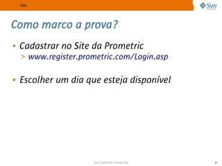 SAI




Como marco a prova?
• Cadastrar no Site da Prometric
  > www.register.prometric.com/Login.asp


• Escolher um dia que esteja disponível




                    Sun Confidential: Internal Only   29
 
