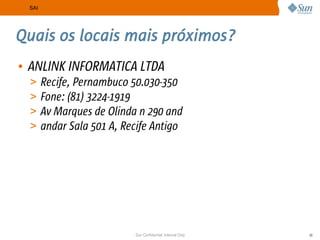 SAI




Quais os locais mais próximos?
• ANLINK INFORMATICA LTDA
  >    Recife, Pernambuco 50.030-350
  >    Fone: (81) 3224-1919
  >    Av Marques de Olinda n 290 and
  >    andar Sala 501 A, Recife Antigo




                           Sun Confidential: Internal Only   30
 
